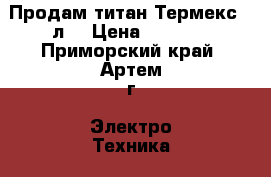 Продам титан Термекс 80л. › Цена ­ 9 000 - Приморский край, Артем г. Электро-Техника » Бытовая техника   . Приморский край,Артем г.